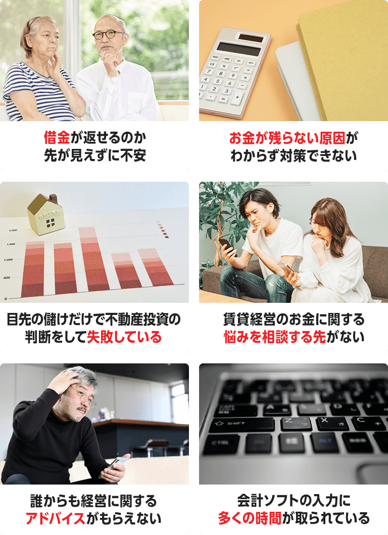借金が返せるのか先が見えずに不安。お金が残らない原因がわからず対策できない。目先の儲けだけで不動産投資の判断をして失敗している。賃貸経営のお金に関する悩みを相談する先がない。誰からも経営に関するアドバイスがもらえない。会計ソフトの入力に多くの時間が取られている。